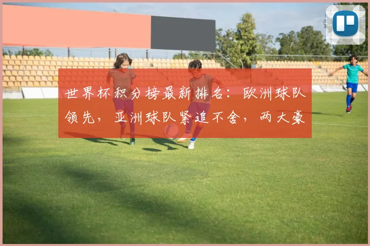 世界杯积分榜最新排名：欧洲球队领先，亚洲球队紧追不舍，两大豪门并列