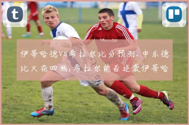 伊蒂哈德vs希拉尔比分预测,中东德比火花四溅,希拉尔能否逆袭伊蒂哈德